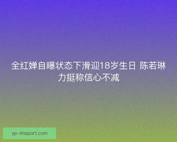 全红婵自曝状态下滑迎18岁生日 陈若琳力挺称信心不减